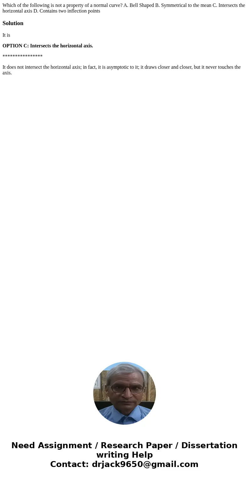 Which of the following is not a property of a normal curve? A. Bell Shaped B. Symmetrical to the mean C. Intersects the horizontal axis D. Contains two inflecti Which of the following is not a property of a normal curve? A. Bell Shaped B. Symmetrical to the mean C. Intersects the horizontal axis D. Contains two inflecti