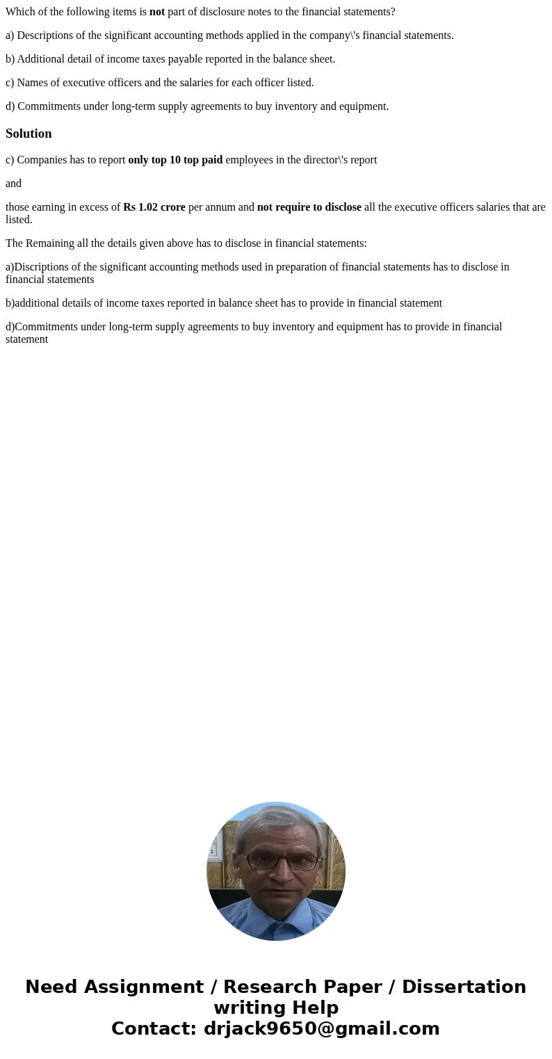 Which of the following items is not part of disclosure notes to the financial statements? a) Descriptions of the significant accounting methods applied in the c Which of the following items is not part of disclosure notes to the financial statements? a) Descriptions of the significant accounting methods applied in the c