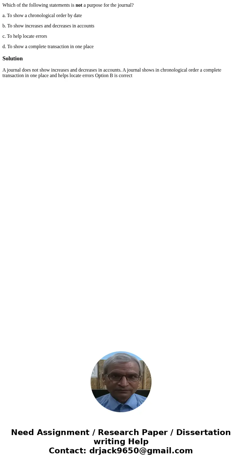 Which of the following statements is not a purpose for the journal? a. To show a chronological order by date b. To show increases and decreases in accounts c. T Which of the following statements is not a purpose for the journal? a. To show a chronological order by date b. To show increases and decreases in accounts c. T