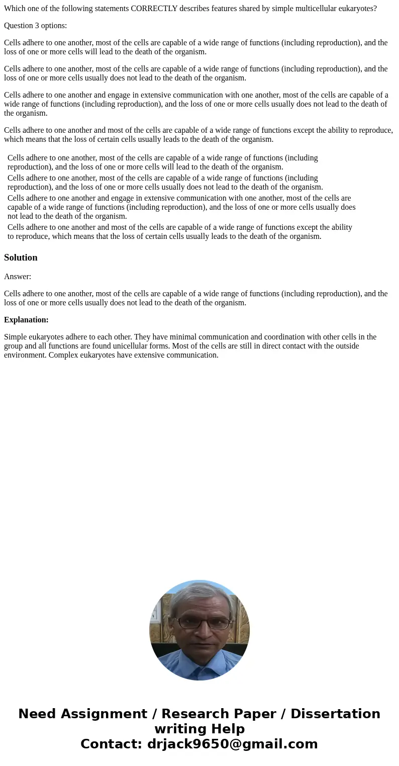 Which one of the following statements CORRECTLY describes features shared by simple multicellular eukaryotes? Question 3 options: Cells adhere to one another, m