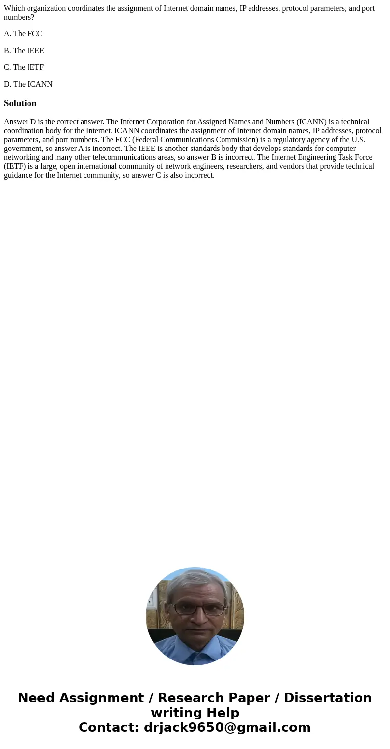 Which organization coordinates the assignment of Internet domain names, IP addresses, protocol parameters, and port numbers? A. The FCC B. The IEEE C. The IETF  Which organization coordinates the assignment of Internet domain names, IP addresses, protocol parameters, and port numbers? A. The FCC B. The IEEE C. The IETF