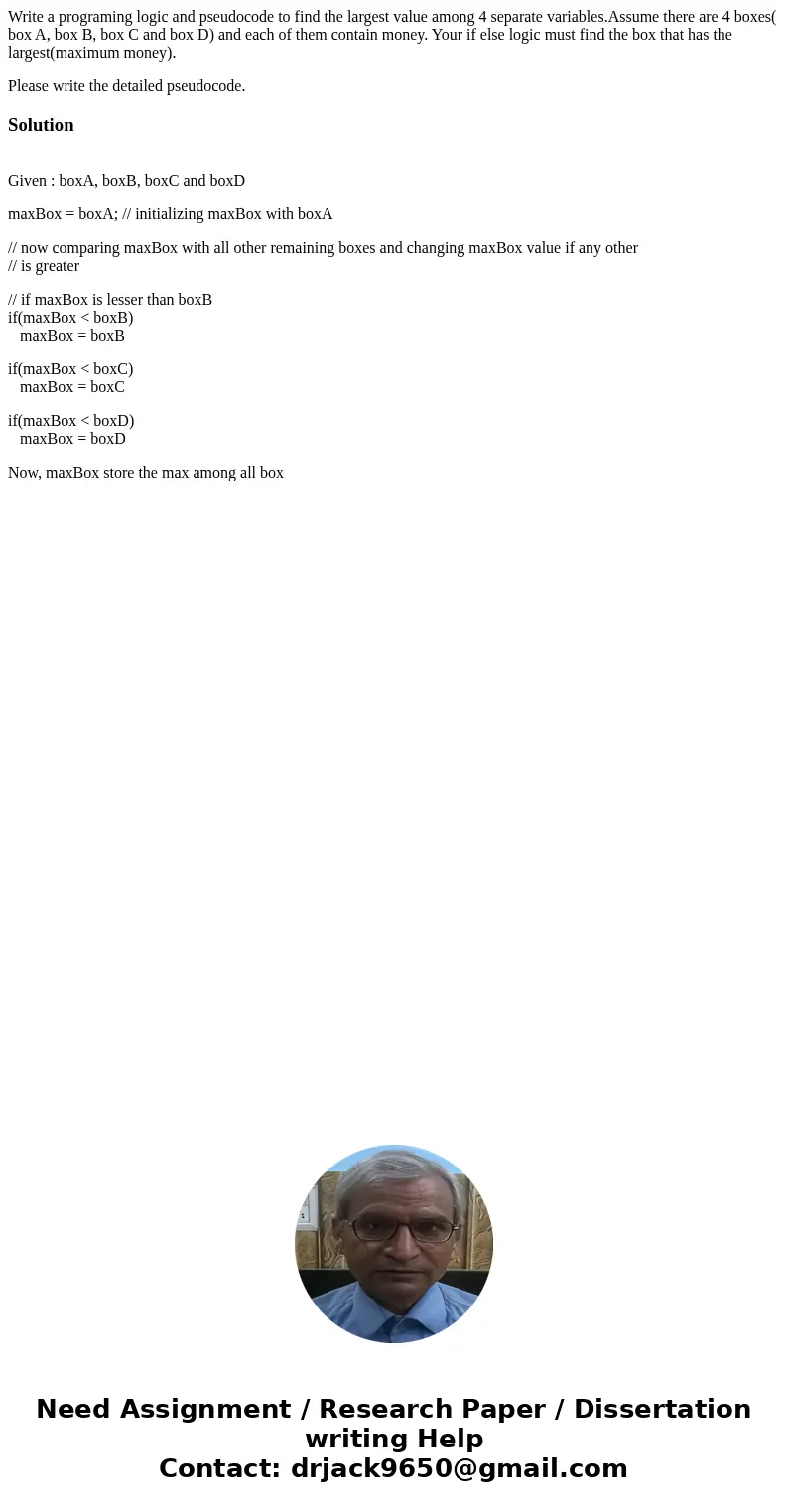 Write a programing logic and pseudocode to find the largest value among 4 separate variables.Assume there are 4 boxes( box A, box B, box C and box D) and each o Write a programing logic and pseudocode to find the largest value among 4 separate variables.Assume there are 4 boxes( box A, box B, box C and box D) and each o