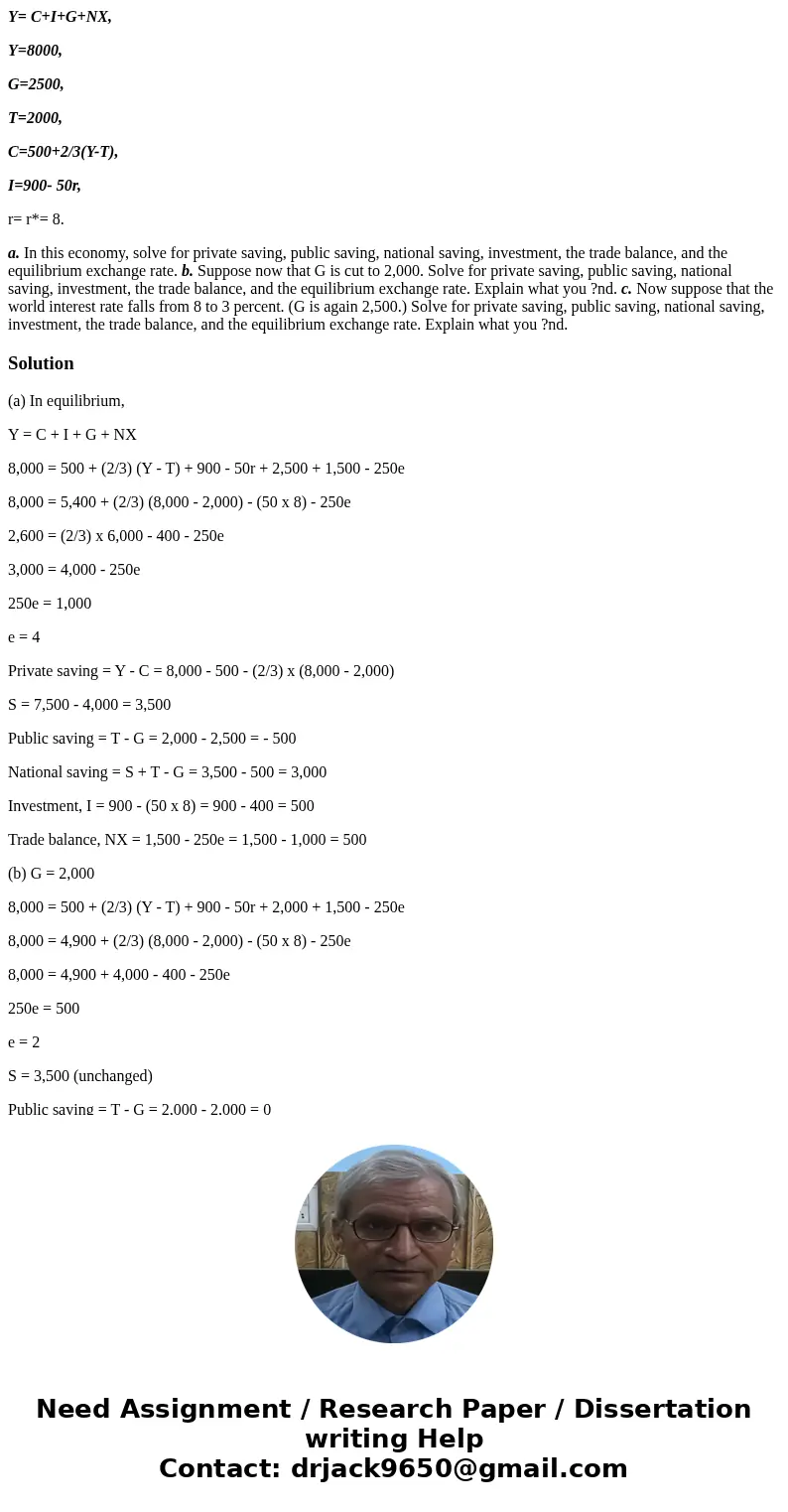 Y= C+I+G+NX, Y=8000, G=2500, T=2000, C=500+2/3(Y-T), I=900- 50r, r= r*= 8. a. In this economy, solve for private saving, public saving, national saving, investm Y= C+I+G+NX, Y=8000, G=2500, T=2000, C=500+2/3(Y-T), I=900- 50r, r= r*= 8. a. In this economy, solve for private saving, public saving, national saving, investm