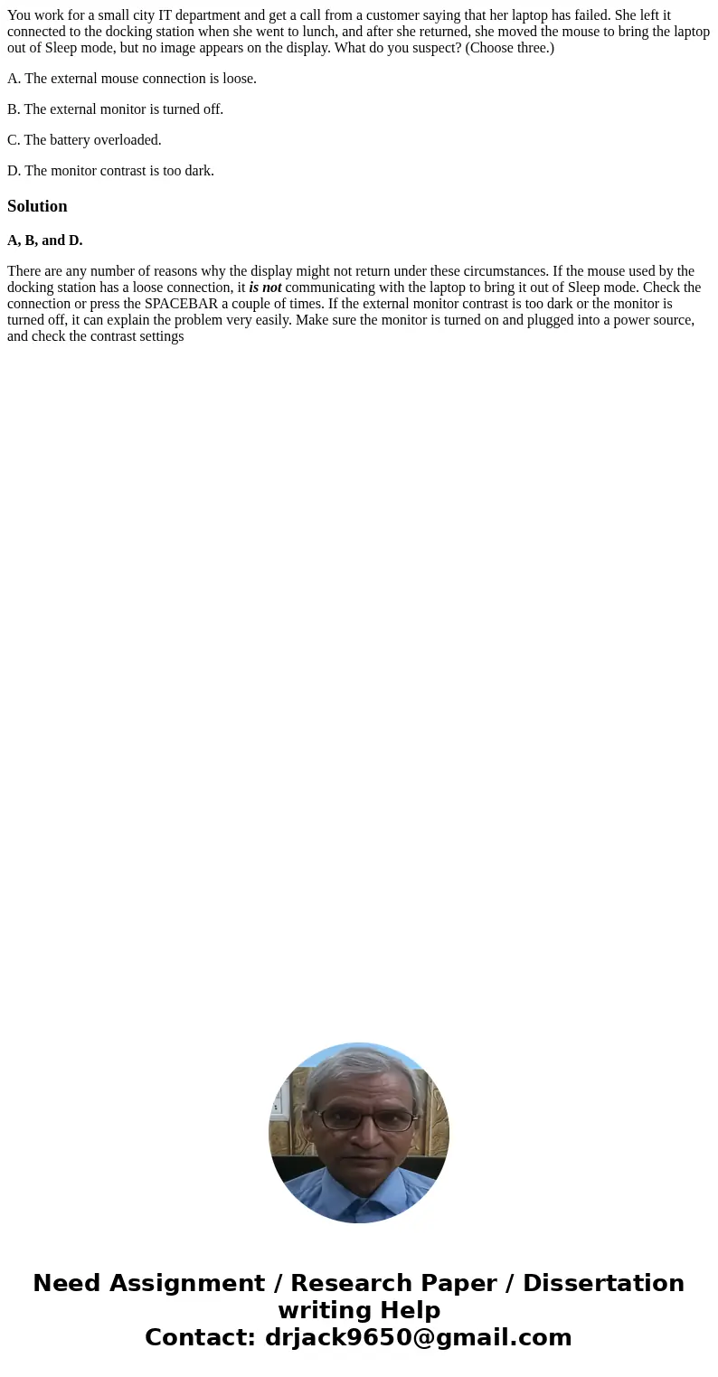 You work for a small city IT department and get a call from a customer saying that her laptop has failed. She left it connected to the docking station when she  You work for a small city IT department and get a call from a customer saying that her laptop has failed. She left it connected to the docking station when she