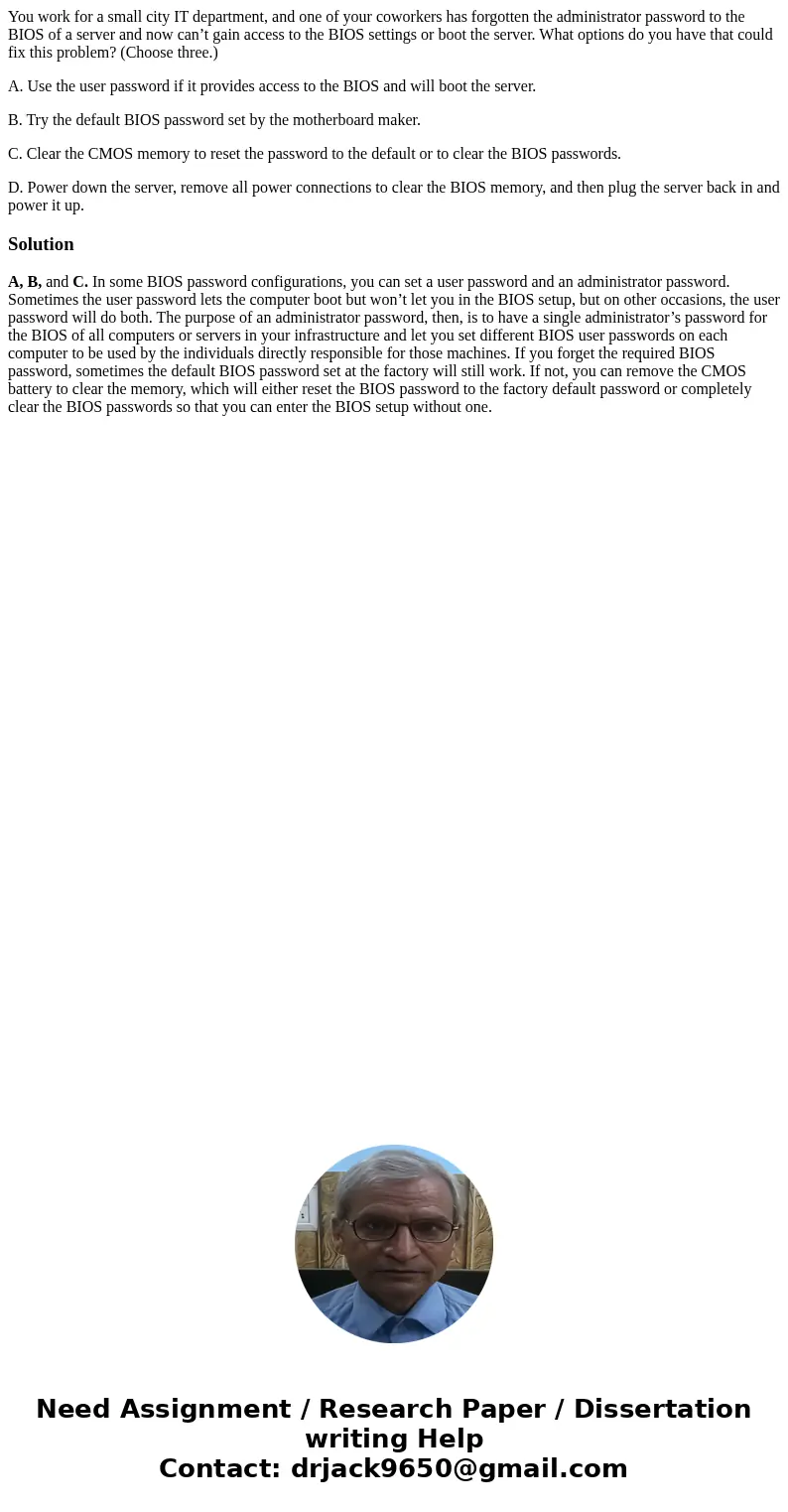 You work for a small city IT department, and one of your coworkers has forgotten the administrator password to the BIOS of a server and now can’t gain access to
