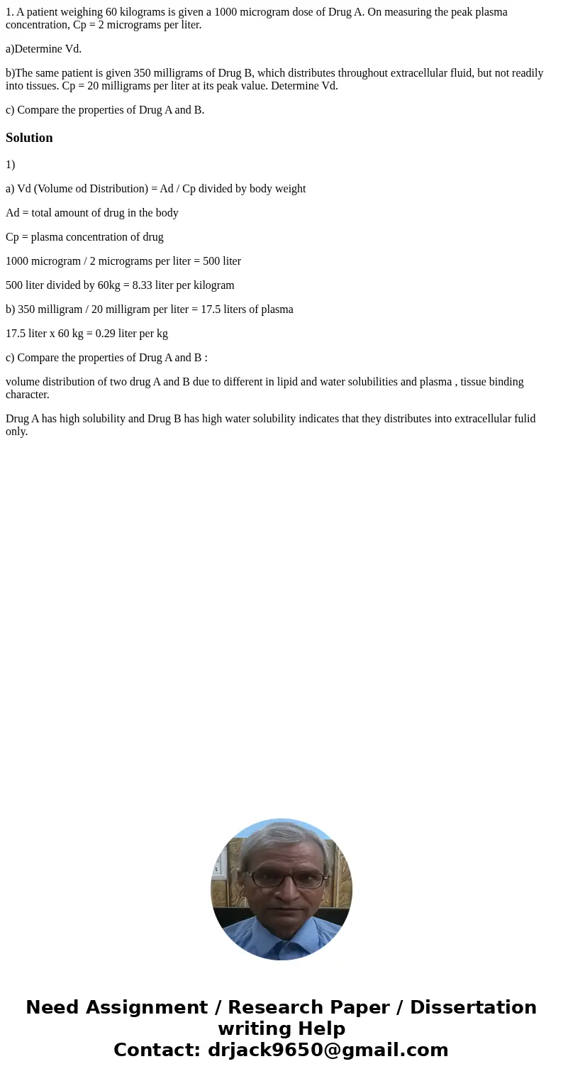 1. A patient weighing 60 kilograms is given a 1000 microgram dose of Drug A. On measuring the peak plasma concentration, Cp = 2 micrograms per liter. a)Determin