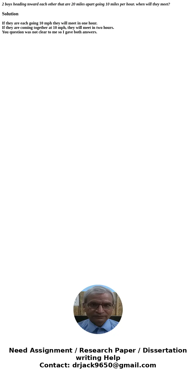 2 boys heading toward each other that are 20 miles apart going 10 miles per hour. when will they meet?SolutionIf they are each going 10 mph they will meet in on