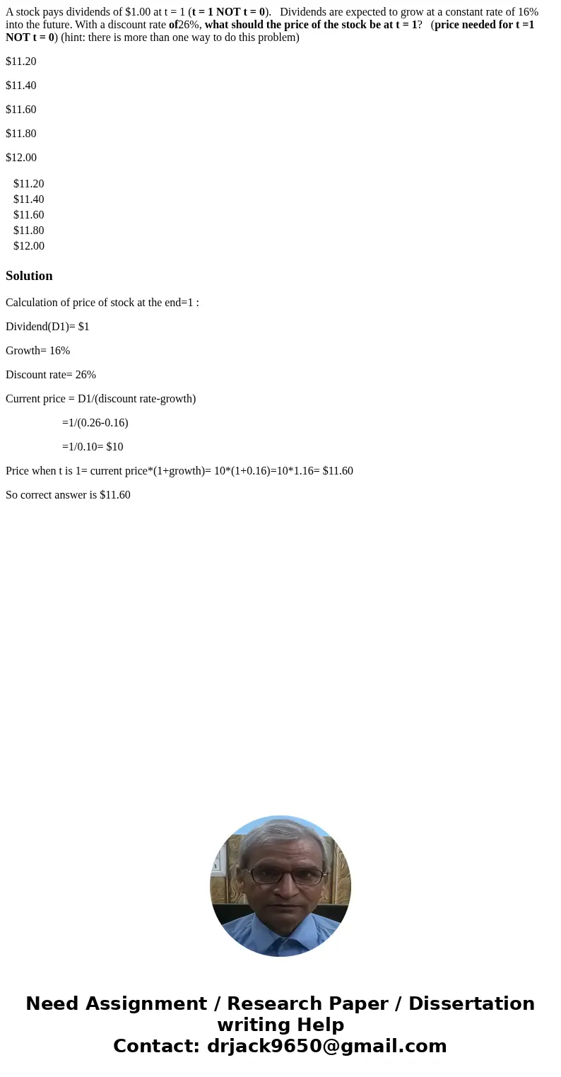 A stock pays dividends of $1.00 at t = 1 (t = 1 NOT t = 0). Dividends are expected to grow at a constant rate of 16% into the future. With a discount rate of26% A stock pays dividends of $1.00 at t = 1 (t = 1 NOT t = 0). Dividends are expected to grow at a constant rate of 16% into the future. With a discount rate of26%