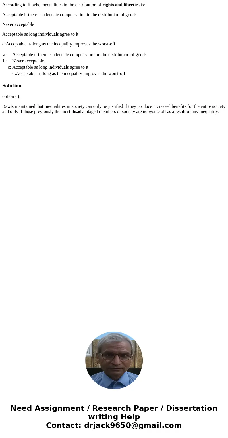 According to Rawls, inequalities in the distribution of rights and liberties is: Acceptable if there is adequate compensation in the distribution of goods Never
