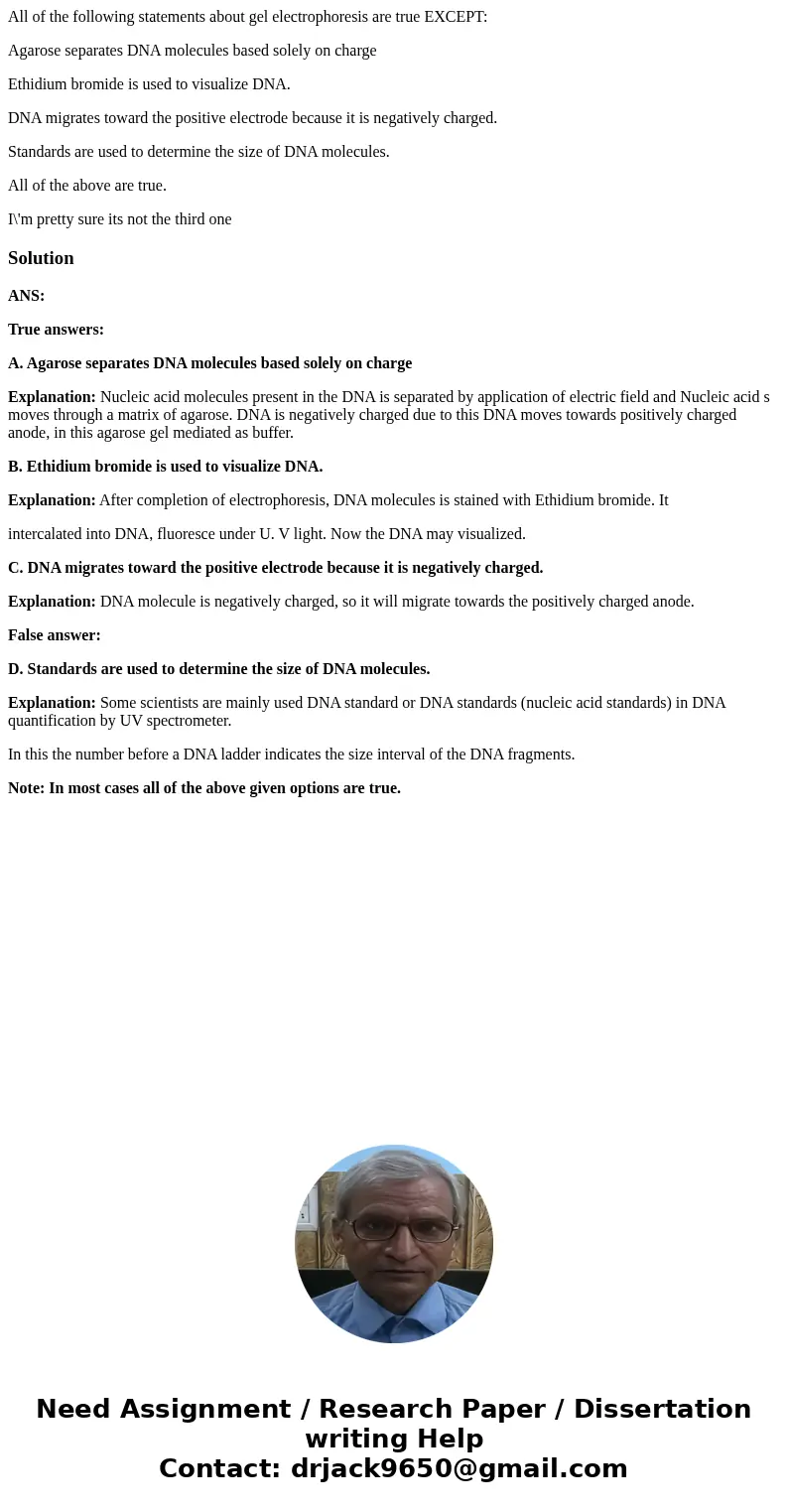 All of the following statements about gel electrophoresis are true EXCEPT: Agarose separates DNA molecules based solely on charge Ethidium bromide is used to vi