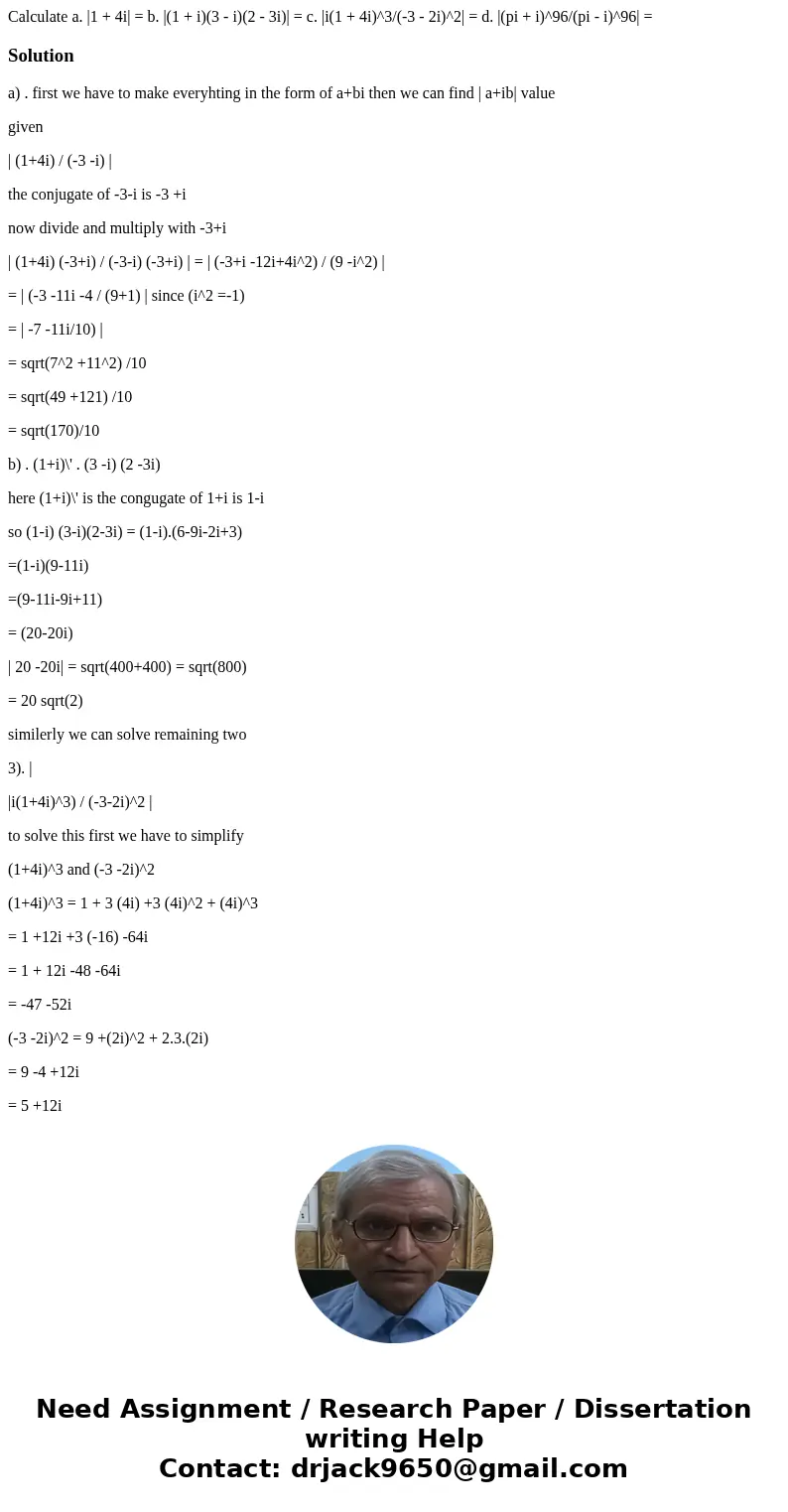 Calculate a. |1 + 4i| = b. |(1 + i)(3 - i)(2 - 3i)| = c. |i(1 + 4i)^3/(-3 - 2i)^2| = d. |(pi + i)^96/(pi - i)^96| = Solutiona) . first we have to make everyhti  Calculate a. |1 + 4i| = b. |(1 + i)(3 - i)(2 - 3i)| = c. |i(1 + 4i)^3/(-3 - 2i)^2| = d. |(pi + i)^96/(pi - i)^96| = Solutiona) . first we have to make everyhti