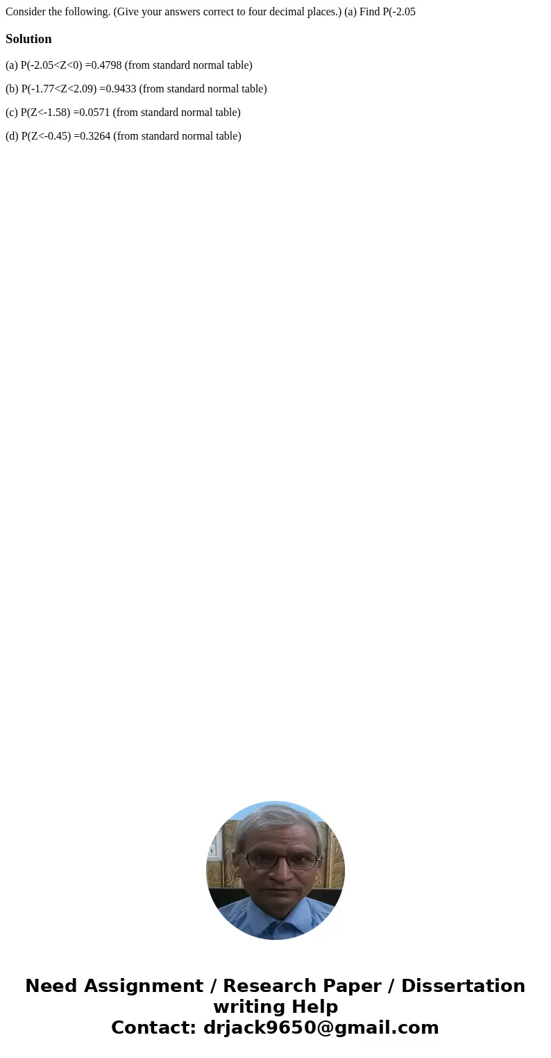 Consider the following. (Give your answers correct to four decimal places.) (a) Find P(-2.05 Solution(a) P(-2.05<Z<0) =0.4798 (from standard normal table  Consider the following. (Give your answers correct to four decimal places.) (a) Find P(-2.05 Solution(a) P(-2.05<Z<0) =0.4798 (from standard normal table