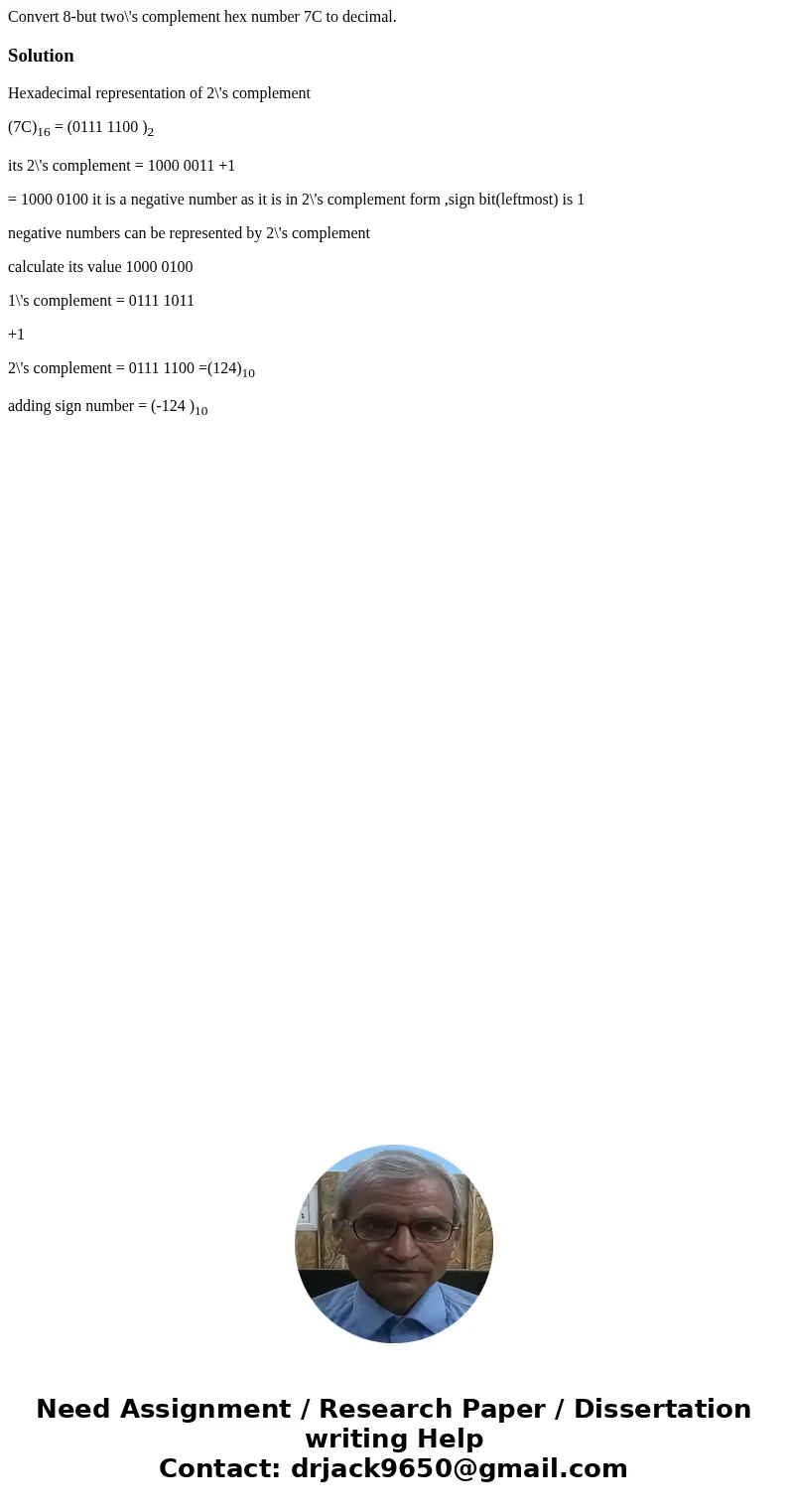 Convert 8-but two\'s complement hex number 7C to decimal.SolutionHexadecimal representation of 2\'s complement (7C)16 = (0111 1100 )2 its 2\'s complement = 1000