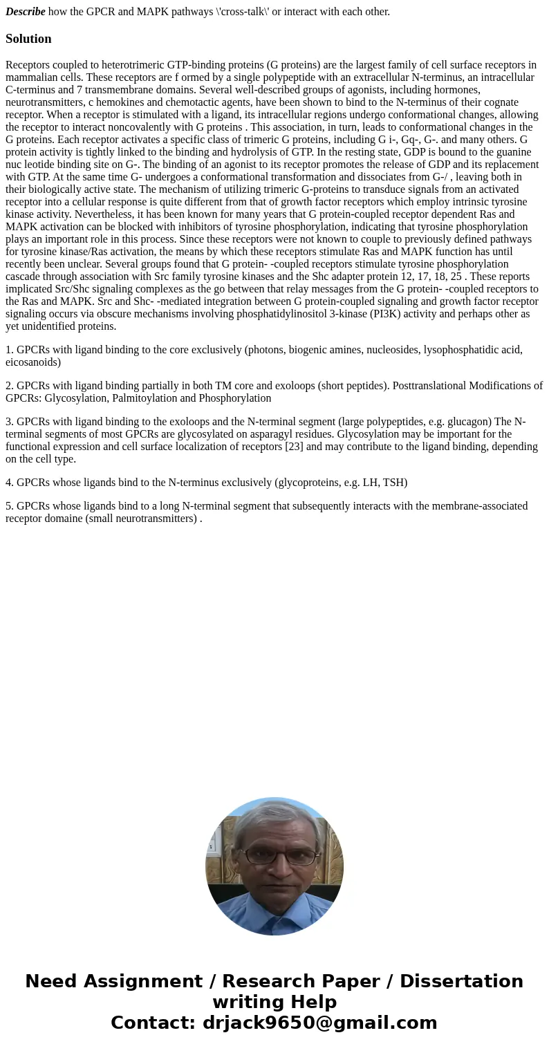 Describe how the GPCR and MAPK pathways \'cross-talk\' or interact with each other.SolutionReceptors coupled to heterotrimeric GTP-binding proteins (G proteins) Describe how the GPCR and MAPK pathways \'cross-talk\' or interact with each other.SolutionReceptors coupled to heterotrimeric GTP-binding proteins (G proteins)