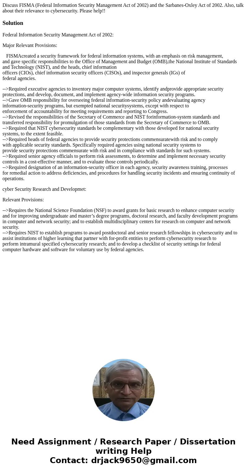Discuss FISMA (Federal Information Security Management Act of 2002) and the Sarbanes-Oxley Act of 2002. Also, talk about their relevance to cybersecurity. Pleas Discuss FISMA (Federal Information Security Management Act of 2002) and the Sarbanes-Oxley Act of 2002. Also, talk about their relevance to cybersecurity. Pleas