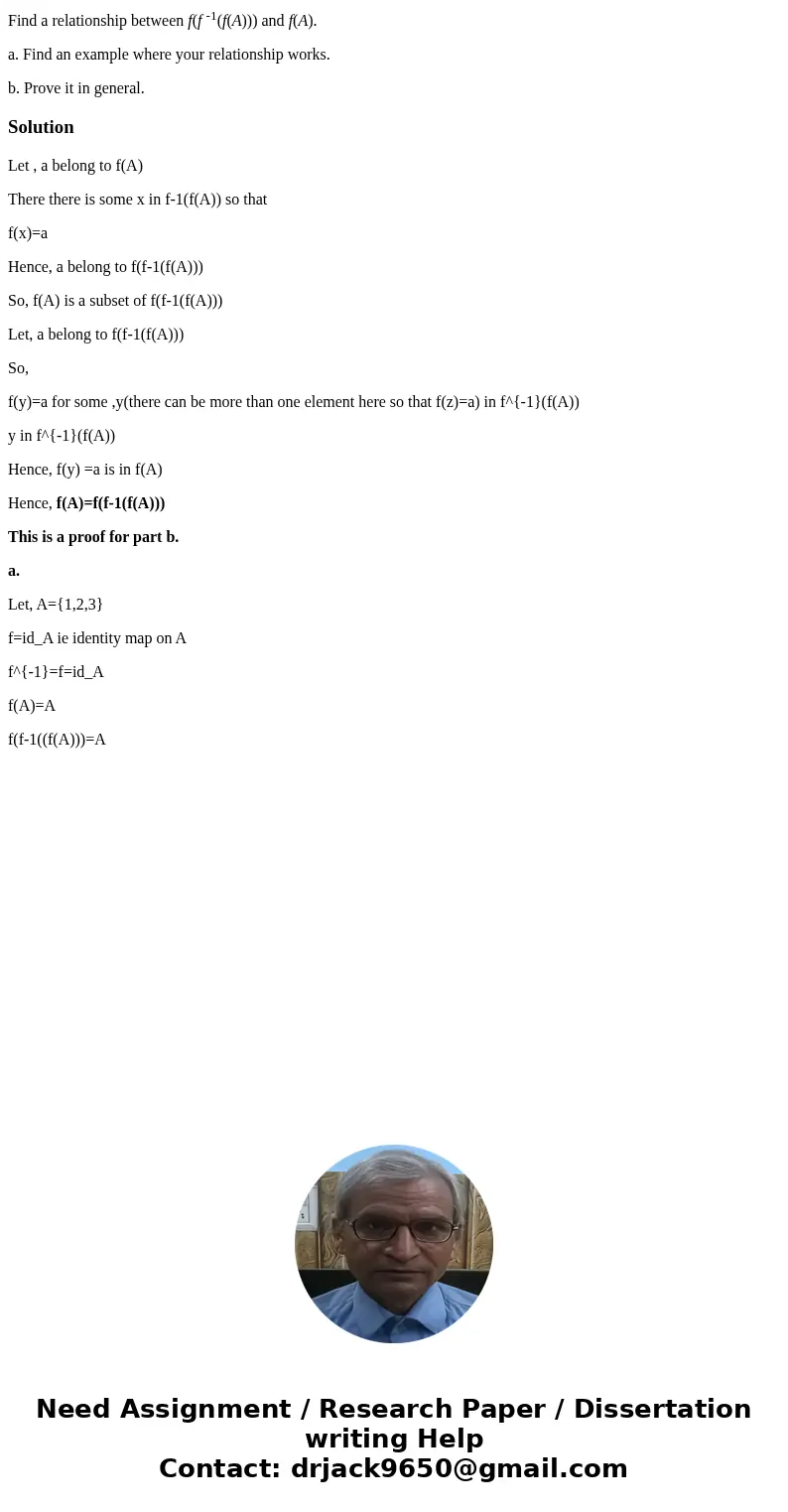 Find a relationship between f(f -1(f(A))) and f(A). a. Find an example where your relationship works. b. Prove it in general.SolutionLet , a belong to f(A) Ther