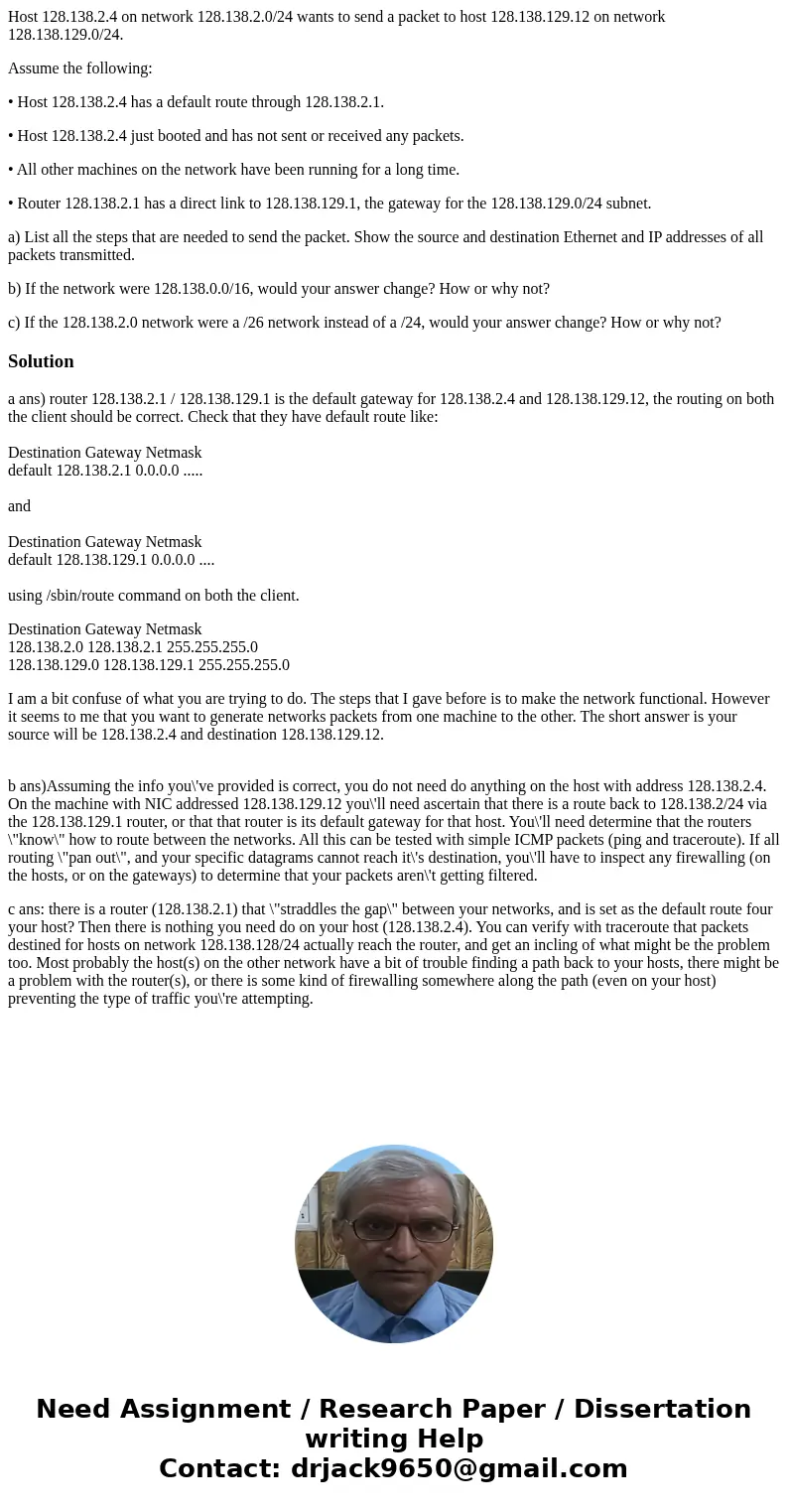Host 128.138.2.4 on network 128.138.2.0/24 wants to send a packet to host 128.138.129.12 on network 128.138.129.0/24. Assume the following: • Host 128.138.2.4 h