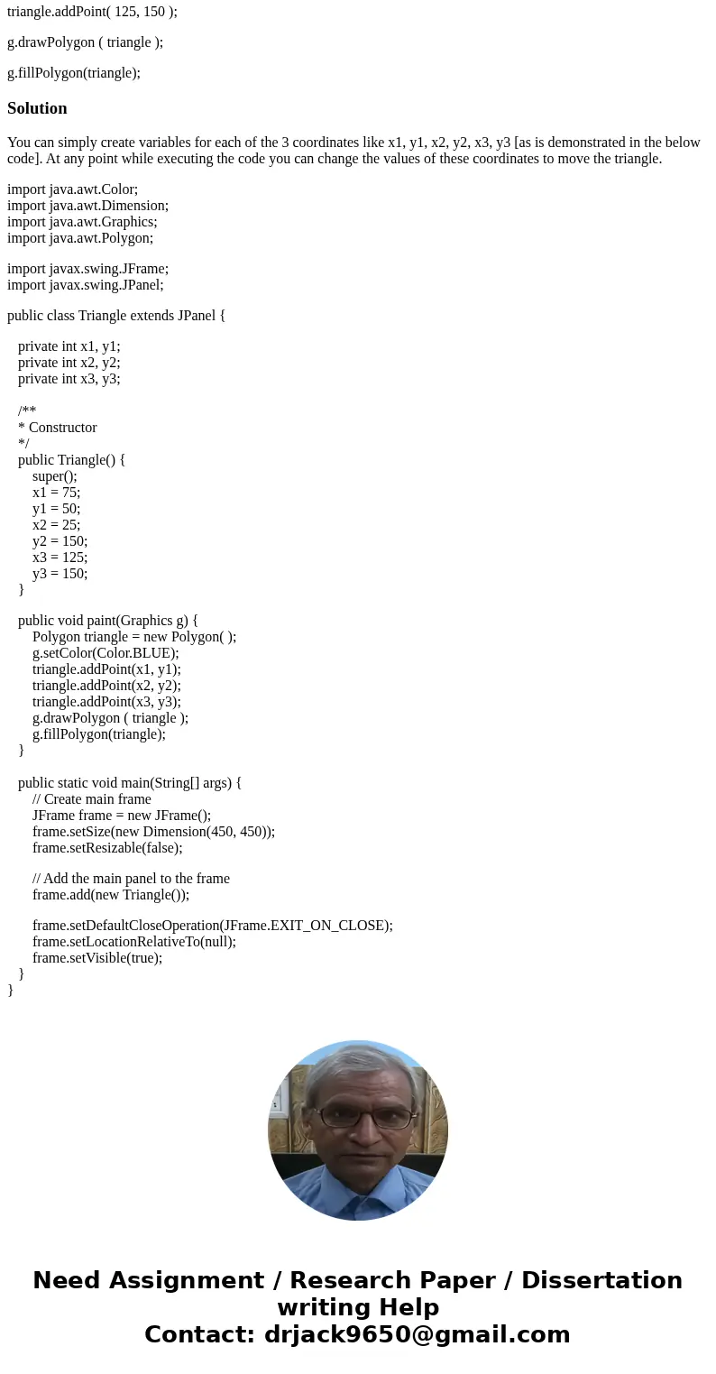 How can i move a triangle (x and y coordinates) in Java? Polygon triangle = new Polygon( ); g.setColor(Color.BLUE); triangle.addPoint( 75, 50 ); triangle.addPoi How can i move a triangle (x and y coordinates) in Java? Polygon triangle = new Polygon( ); g.setColor(Color.BLUE); triangle.addPoint( 75, 50 ); triangle.addPoi