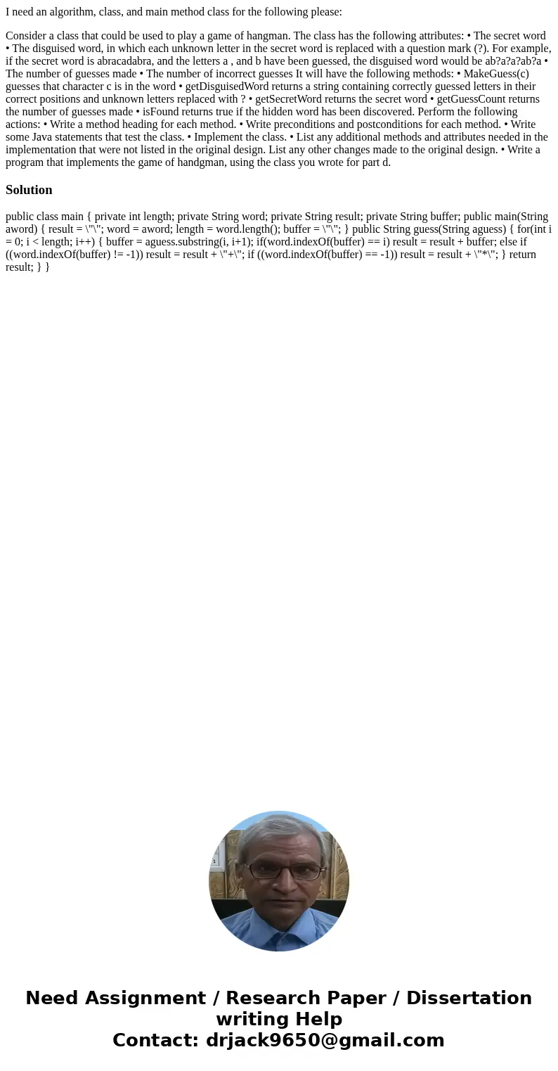 I need an algorithm, class, and main method class for the following please: Consider a class that could be used to play a game of hangman. The class has the fol I need an algorithm, class, and main method class for the following please: Consider a class that could be used to play a game of hangman. The class has the fol