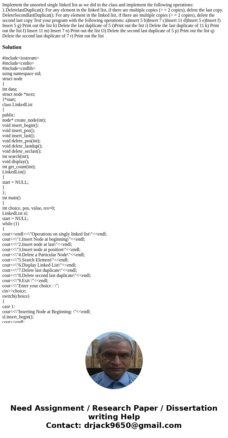 Implement the unsorted single linked list as we did in the class and implement the following operations: 1.DeletelastDuplicat(): For any element in the linked   Implement the unsorted single linked list as we did in the class and implement the following operations: 1.DeletelastDuplicat(): For any element in the linked