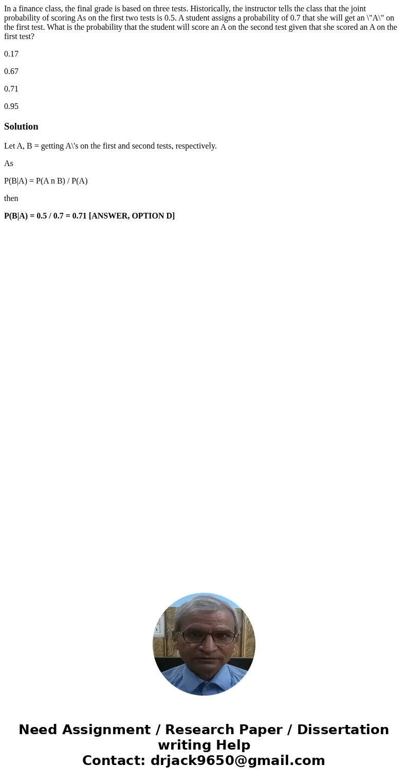 In a finance class, the final grade is based on three tests. Historically, the instructor tells the class that the joint probability of scoring As on the first  In a finance class, the final grade is based on three tests. Historically, the instructor tells the class that the joint probability of scoring As on the first