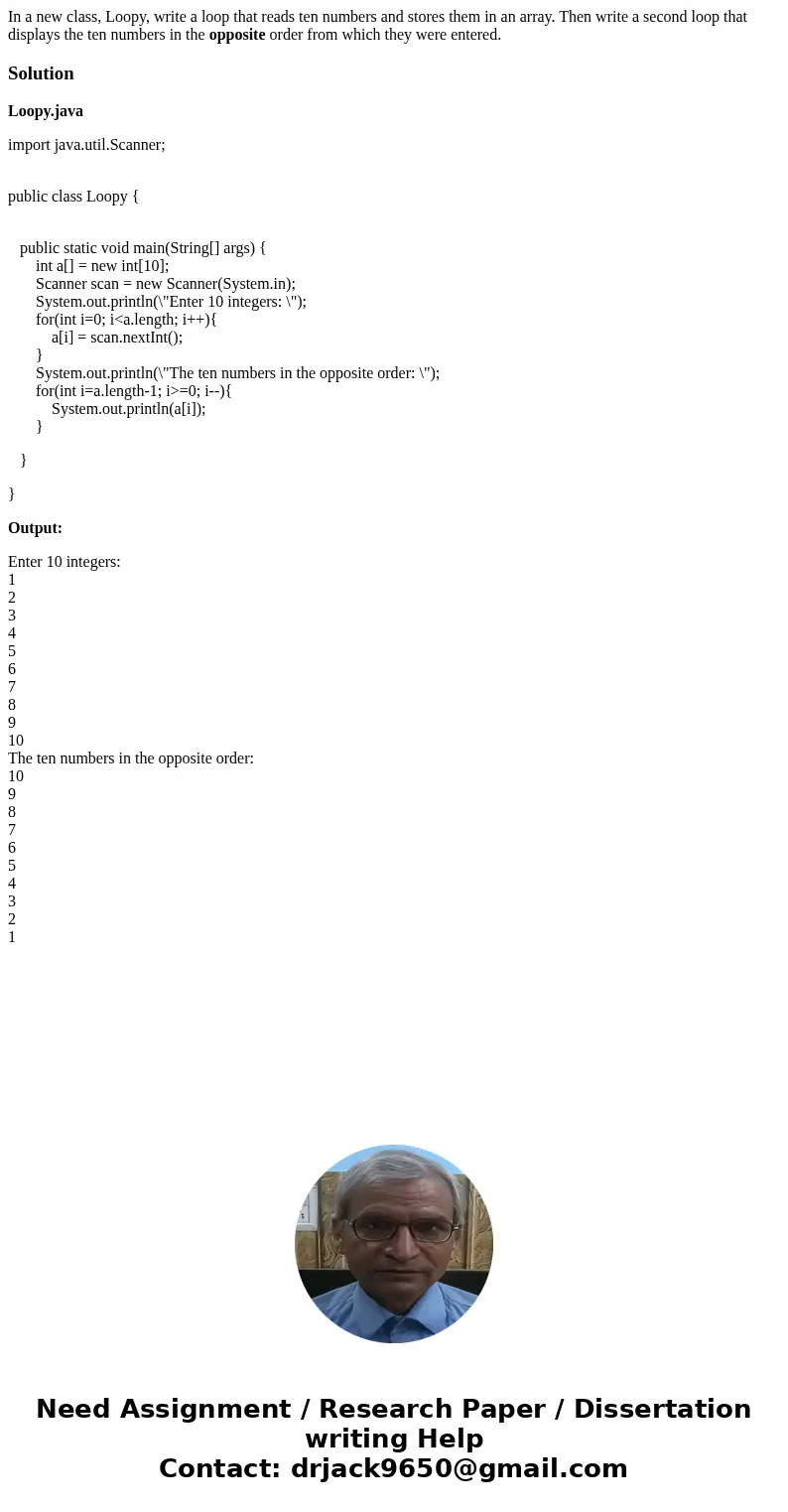 In a new class, Loopy, write a loop that reads ten numbers and stores them in an array. Then write a second loop that displays the ten numbers in the opposite o In a new class, Loopy, write a loop that reads ten numbers and stores them in an array. Then write a second loop that displays the ten numbers in the opposite o