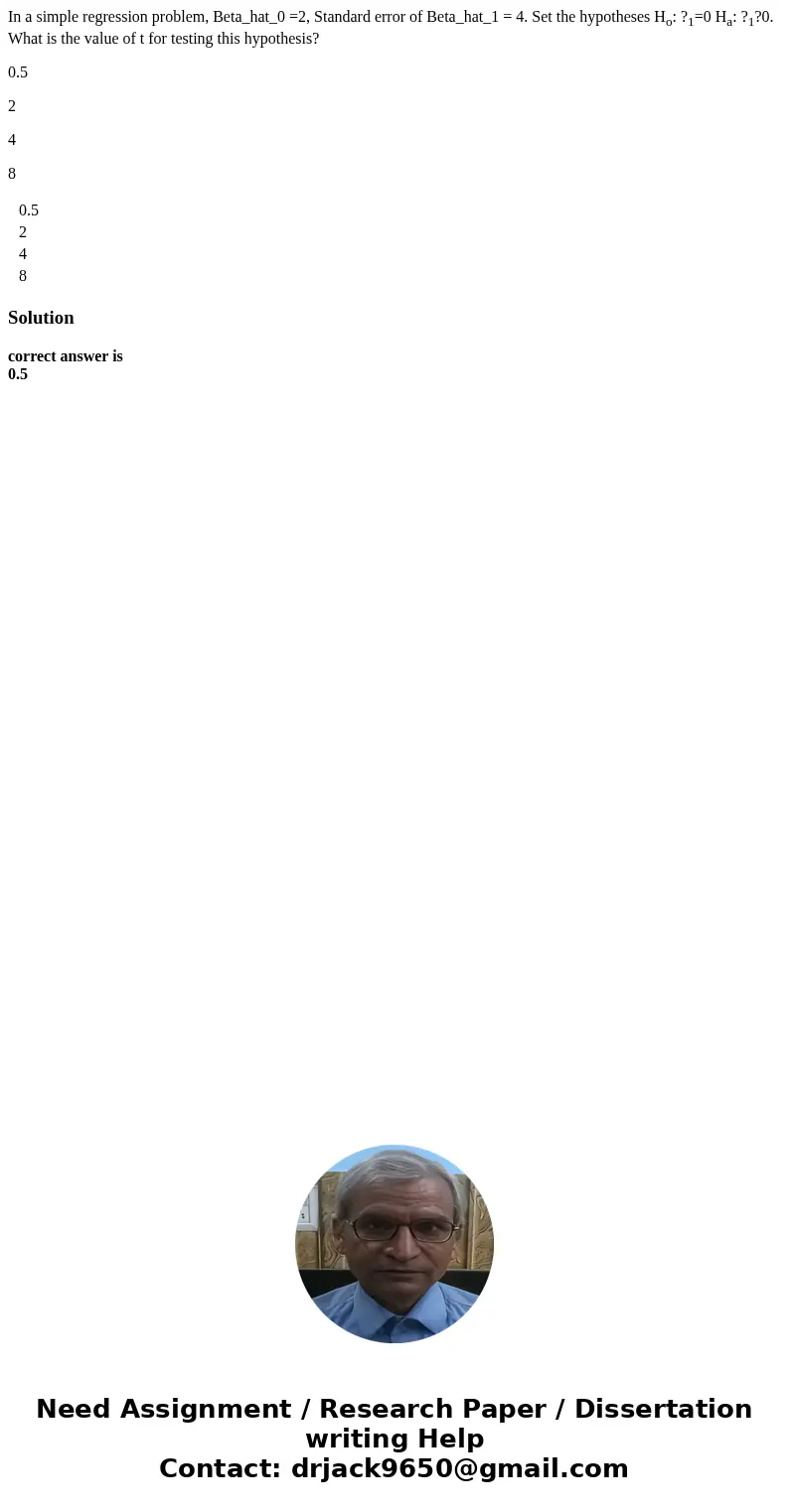 In a simple regression problem, Beta_hat_0 =2, Standard error of Beta_hat_1 = 4. Set the hypotheses Ho: ?1=0 Ha: ?1?0. What is the value of t for testing this h In a simple regression problem, Beta_hat_0 =2, Standard error of Beta_hat_1 = 4. Set the hypotheses Ho: ?1=0 Ha: ?1?0. What is the value of t for testing this h