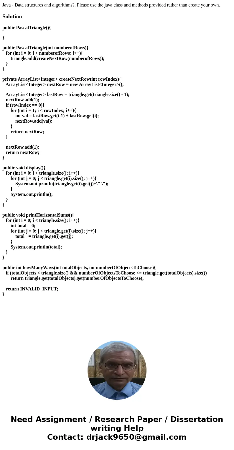 Java - Data structures and algorithms?. Please use the java class and methods provided rather than create your own.Solutionpublic PascalTriangle(){ } public Pas Java - Data structures and algorithms?. Please use the java class and methods provided rather than create your own.Solutionpublic PascalTriangle(){ } public Pas