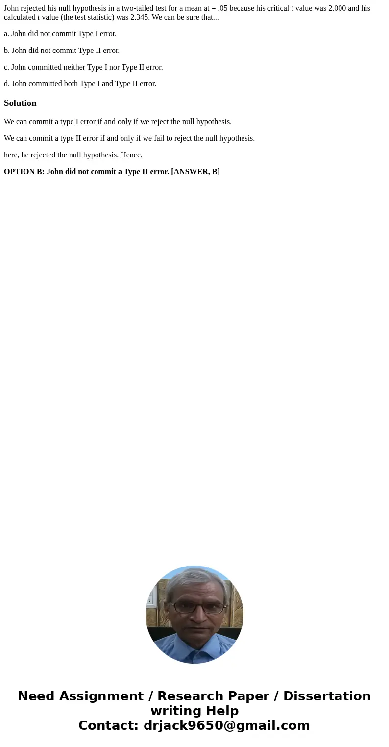 John rejected his null hypothesis in a two-tailed test for a mean at = .05 because his critical t value was 2.000 and his calculated t value (the test statistic