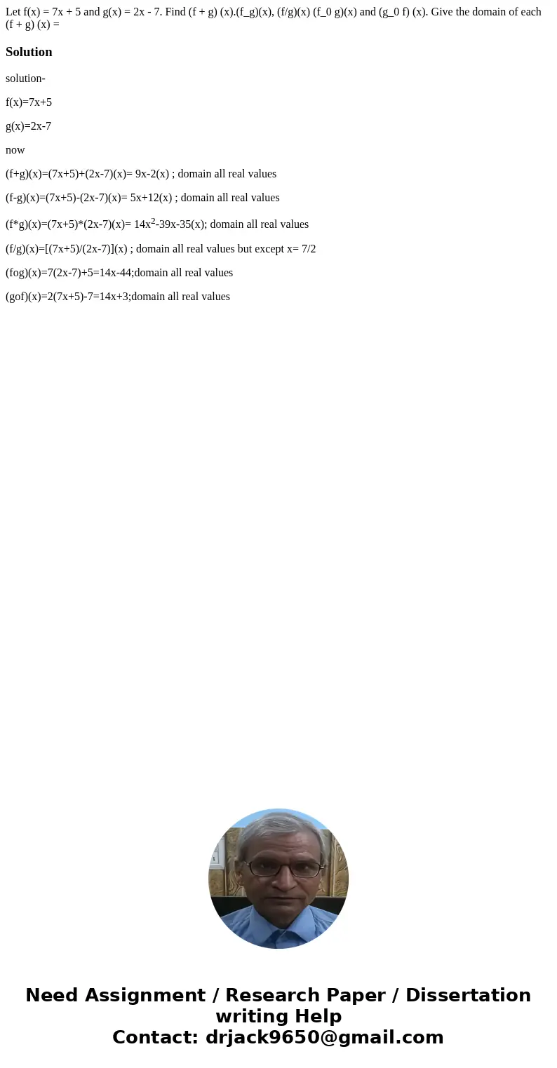 Let f(x) = 7x + 5 and g(x) = 2x - 7. Find (f + g) (x).(f_g)(x), (f/g)(x) (f_0 g)(x) and (g_0 f) (x). Give the domain of each (f + g) (x) = Solutionsolution- f(  Let f(x) = 7x + 5 and g(x) = 2x - 7. Find (f + g) (x).(f_g)(x), (f/g)(x) (f_0 g)(x) and (g_0 f) (x). Give the domain of each (f + g) (x) = Solutionsolution- f(
