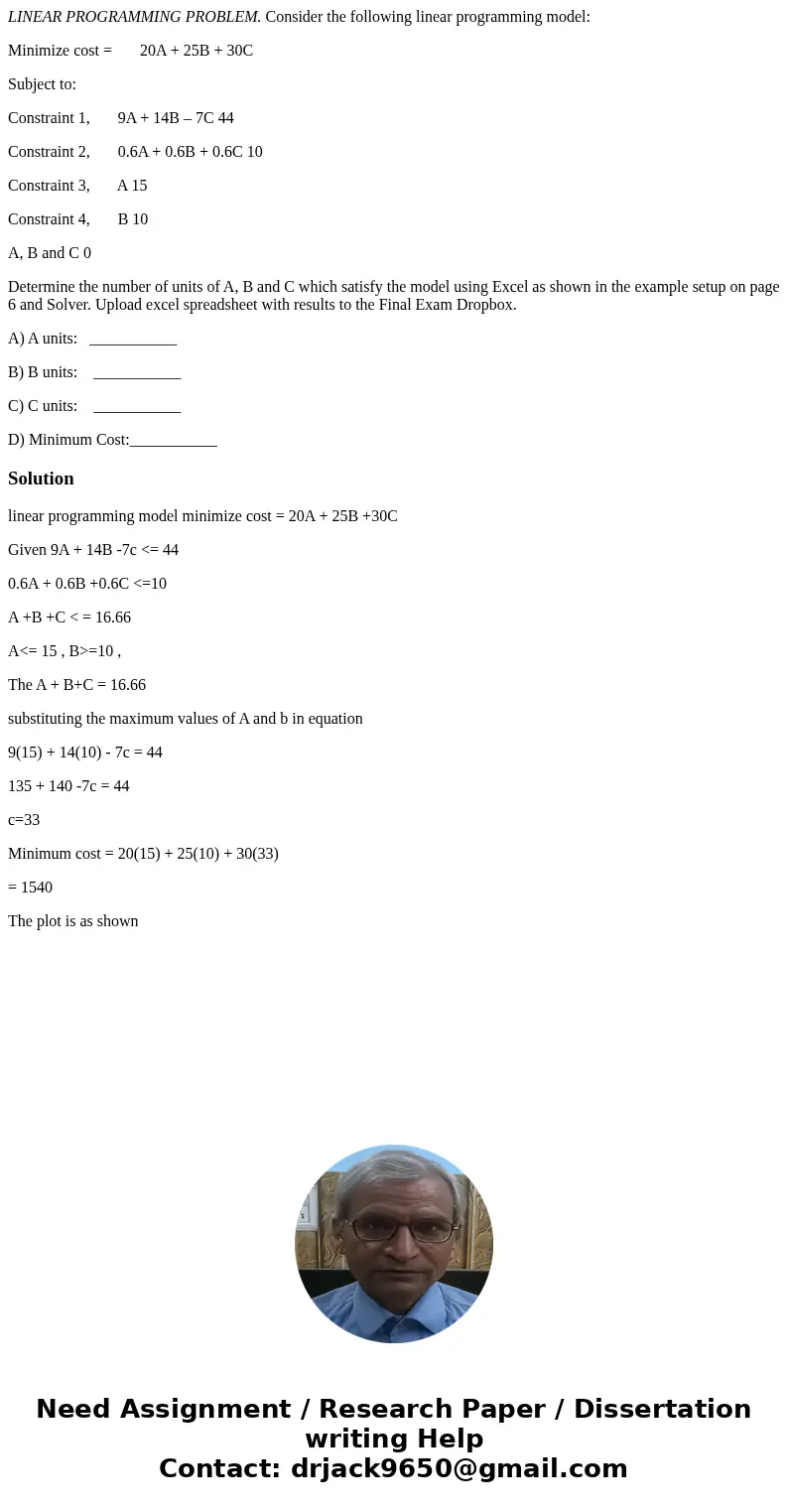 LINEAR PROGRAMMING PROBLEM. Consider the following linear programming model: Minimize cost = 20A + 25B + 30C Subject to: Constraint 1, 9A + 14B – 7C 44 Constrai LINEAR PROGRAMMING PROBLEM. Consider the following linear programming model: Minimize cost = 20A + 25B + 30C Subject to: Constraint 1, 9A + 14B – 7C 44 Constrai