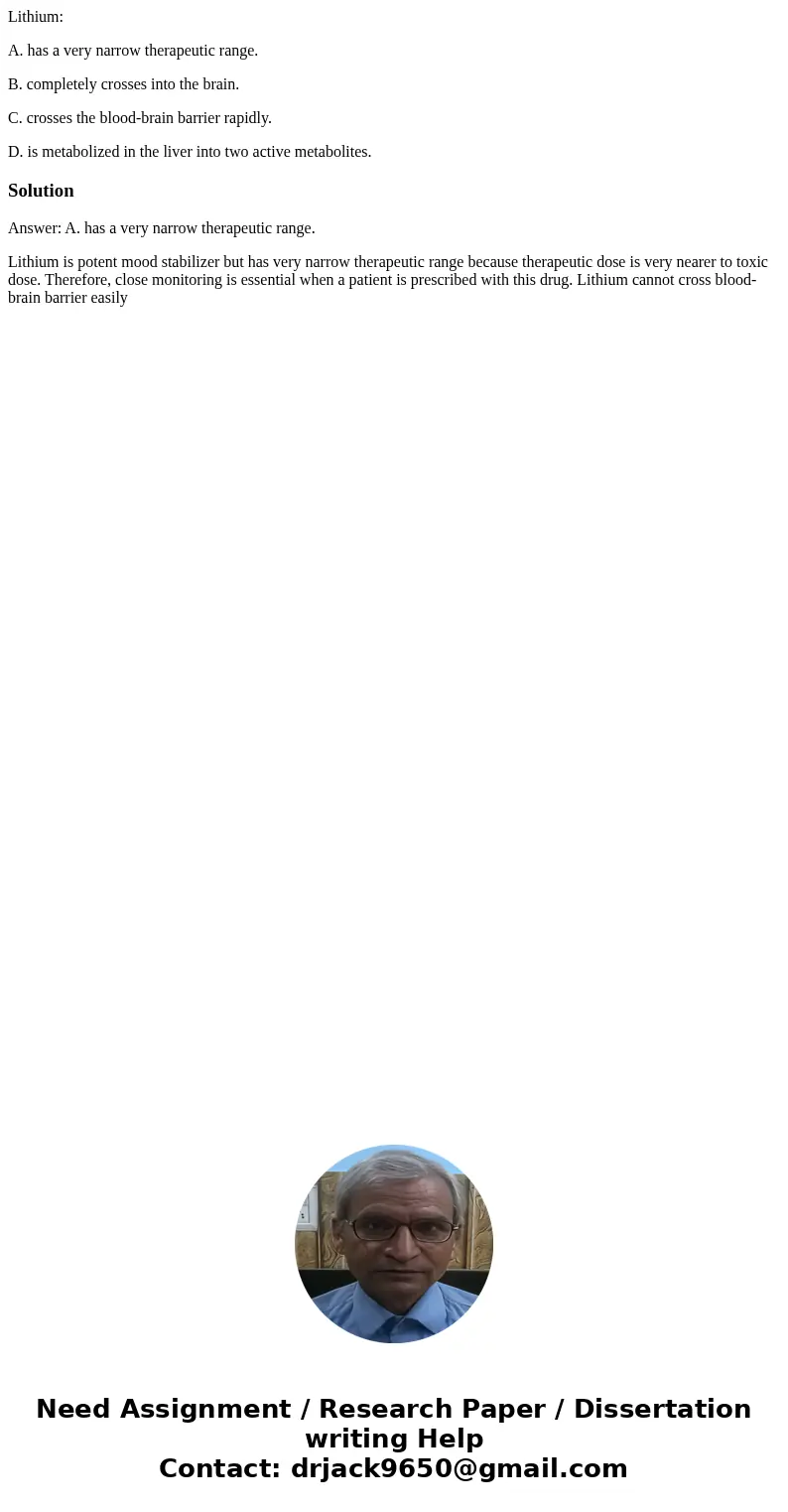 Lithium: A. has a very narrow therapeutic range. B. completely crosses into the brain. C. crosses the blood-brain barrier rapidly. D. is metabolized in the live