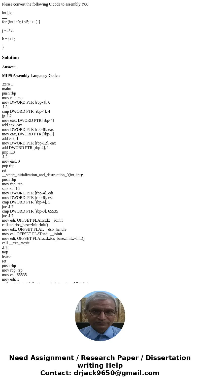 Please convert the following C code to assembly Y86 int j,k; ..... for (int i=0; i <5; i++) { j = i*2; k = j+1; }SolutionAnswer: MIPS Assembly Langauge Code  Please convert the following C code to assembly Y86 int j,k; ..... for (int i=0; i <5; i++) { j = i*2; k = j+1; }SolutionAnswer: MIPS Assembly Langauge Code