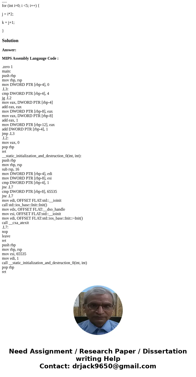 Please convert the following C code to assembly Y86 int j,k; ..... for (int i=0; i <5; i++) { j = i*2; k = j+1; }SolutionAnswer: MIPS Assembly Langauge Code  Please convert the following C code to assembly Y86 int j,k; ..... for (int i=0; i <5; i++) { j = i*2; k = j+1; }SolutionAnswer: MIPS Assembly Langauge Code