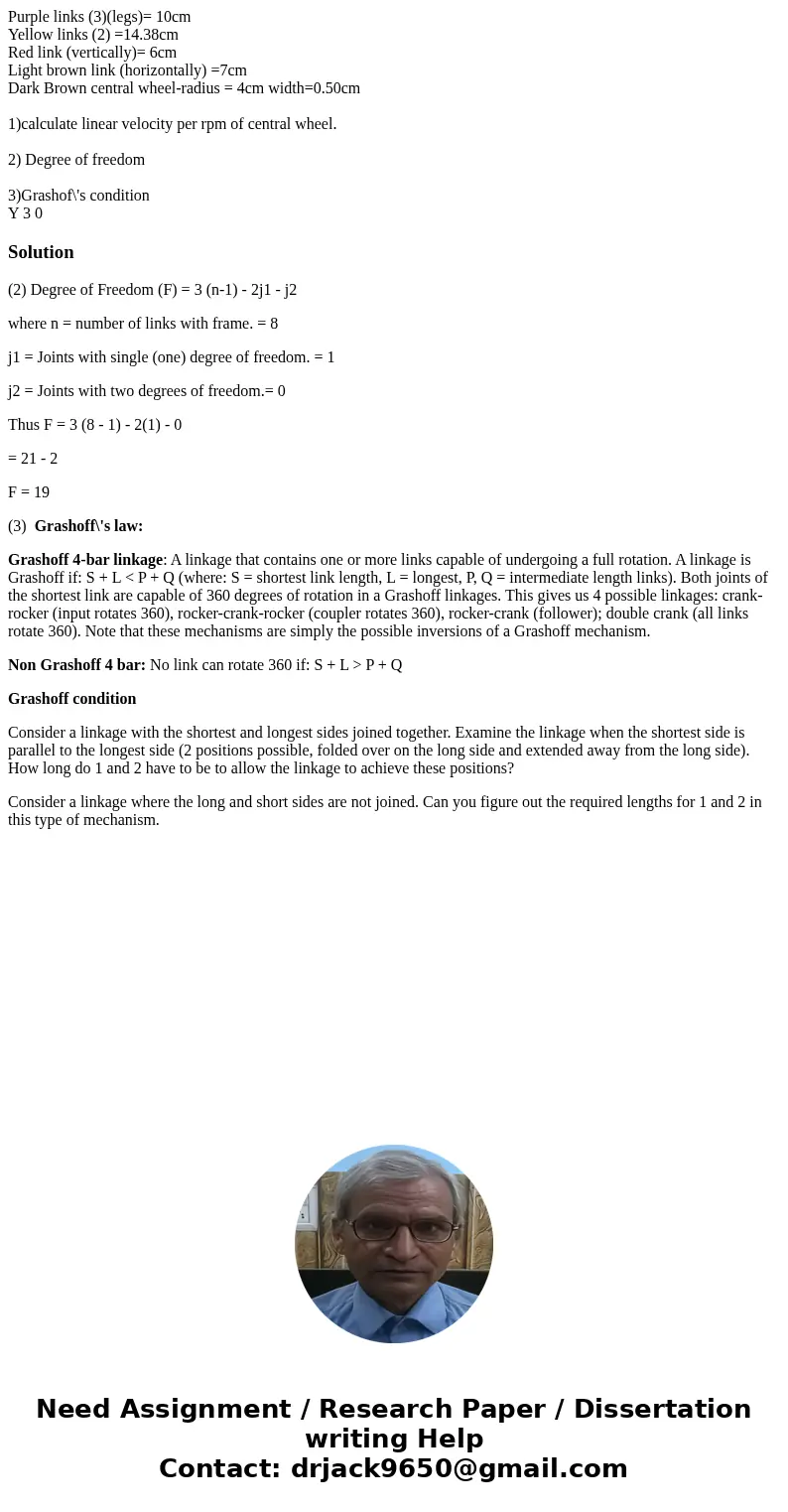 Purple links (3)(legs)= 10cm Yellow links (2) =14.38cm Red link (vertically)= 6cm Light brown link (horizontally) =7cm Dark Brown central wheel-radius = 4cm wid Purple links (3)(legs)= 10cm Yellow links (2) =14.38cm Red link (vertically)= 6cm Light brown link (horizontally) =7cm Dark Brown central wheel-radius = 4cm wid