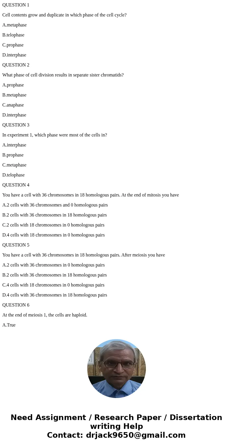 QUESTION 1 Cell contents grow and duplicate in which phase of the cell cycle? A.metaphase B.telophase C.prophase D.interphase QUESTION 2 What phase of cell divi QUESTION 1 Cell contents grow and duplicate in which phase of the cell cycle? A.metaphase B.telophase C.prophase D.interphase QUESTION 2 What phase of cell divi