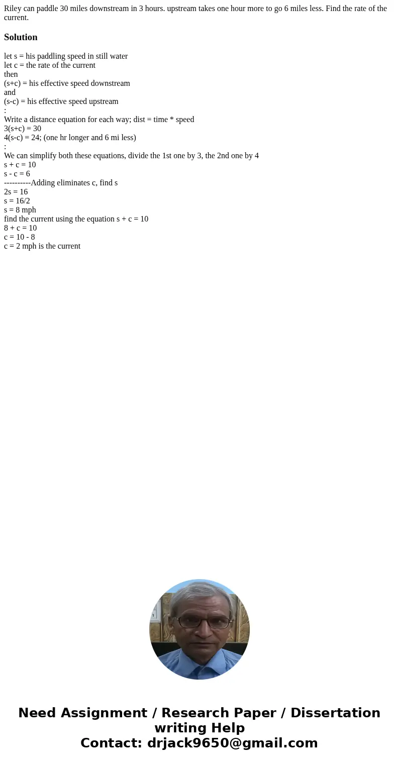 Riley can paddle 30 miles downstream in 3 hours. upstream takes one hour more to go 6 miles less. Find the rate of the current.Solutionlet s = his paddling spee