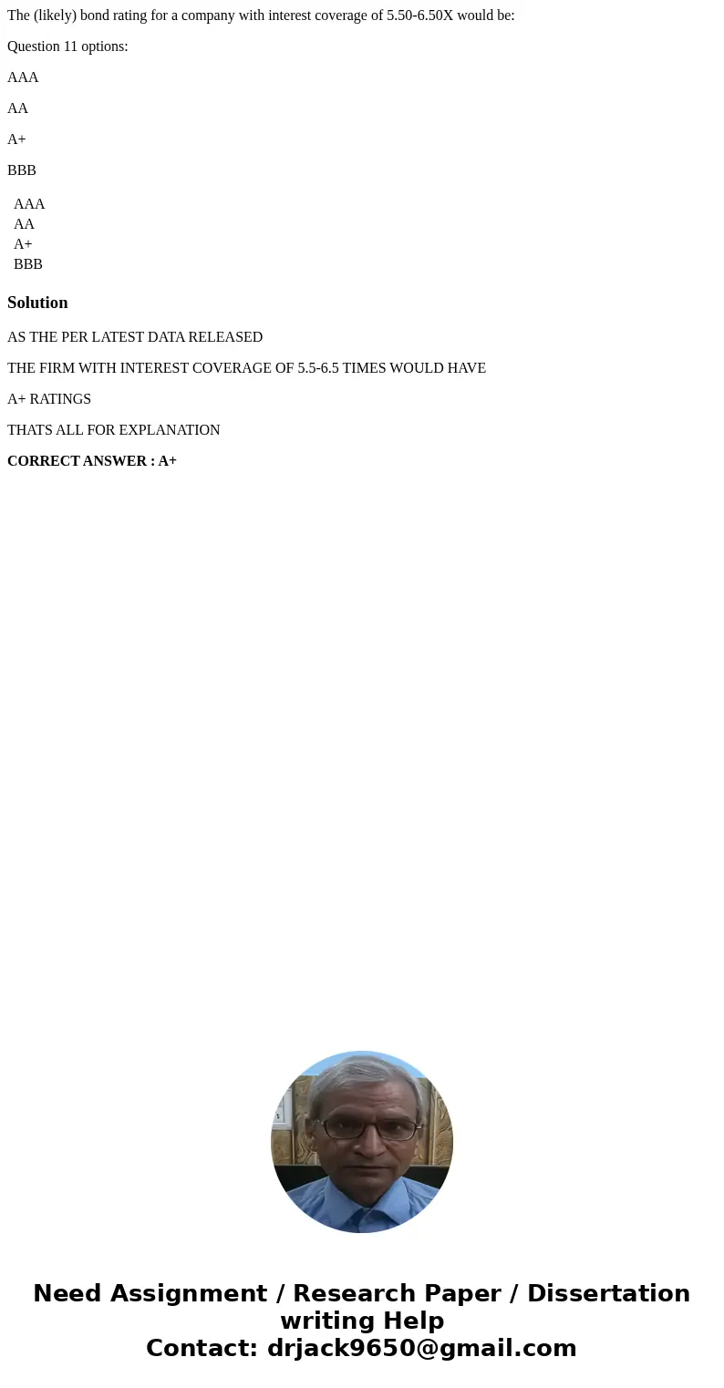 The (likely) bond rating for a company with interest coverage of 5.50-6.50X would be: Question 11 options: AAA AA A+ BBB AAA AA A+ BBB SolutionAS THE PER LATEST The (likely) bond rating for a company with interest coverage of 5.50-6.50X would be: Question 11 options: AAA AA A+ BBB AAA AA A+ BBB SolutionAS THE PER LATEST