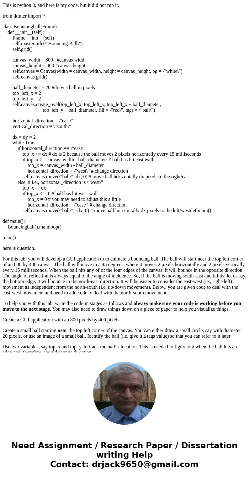 This is python 3, and here is my code, but it did not run it. from tkinter import * class Bouncingball(Frame): def __init__(self): Frame.__init__(self) self.mas This is python 3, and here is my code, but it did not run it. from tkinter import * class Bouncingball(Frame): def __init__(self): Frame.__init__(self) self.mas