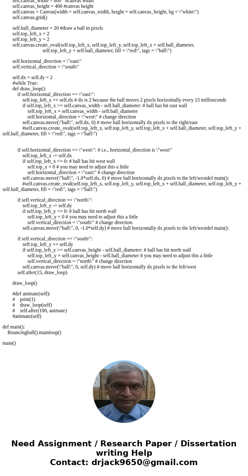 This is python 3, and here is my code, but it did not run it. from tkinter import * class Bouncingball(Frame): def __init__(self): Frame.__init__(self) self.mas This is python 3, and here is my code, but it did not run it. from tkinter import * class Bouncingball(Frame): def __init__(self): Frame.__init__(self) self.mas
