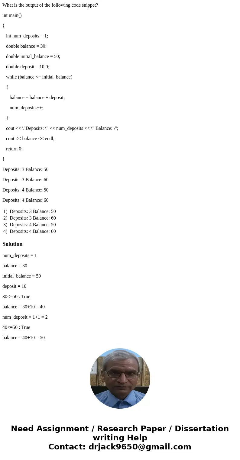 What is the output of the following code snippet? int main() { int num_deposits = 1; double balance = 30; double initial_balance = 50; double deposit = 10.0; wh What is the output of the following code snippet? int main() { int num_deposits = 1; double balance = 30; double initial_balance = 50; double deposit = 10.0; wh