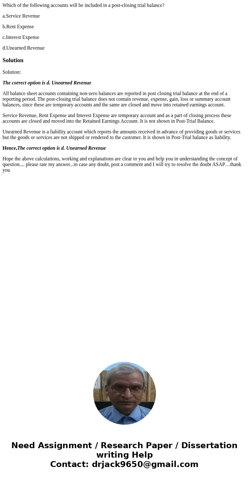 Which of the following accounts will be included in a post-closing trial balance? a.Service Revenue b.Rent Expense c.Interest Expense d.Unearned RevenueSolution Which of the following accounts will be included in a post-closing trial balance? a.Service Revenue b.Rent Expense c.Interest Expense d.Unearned RevenueSolution