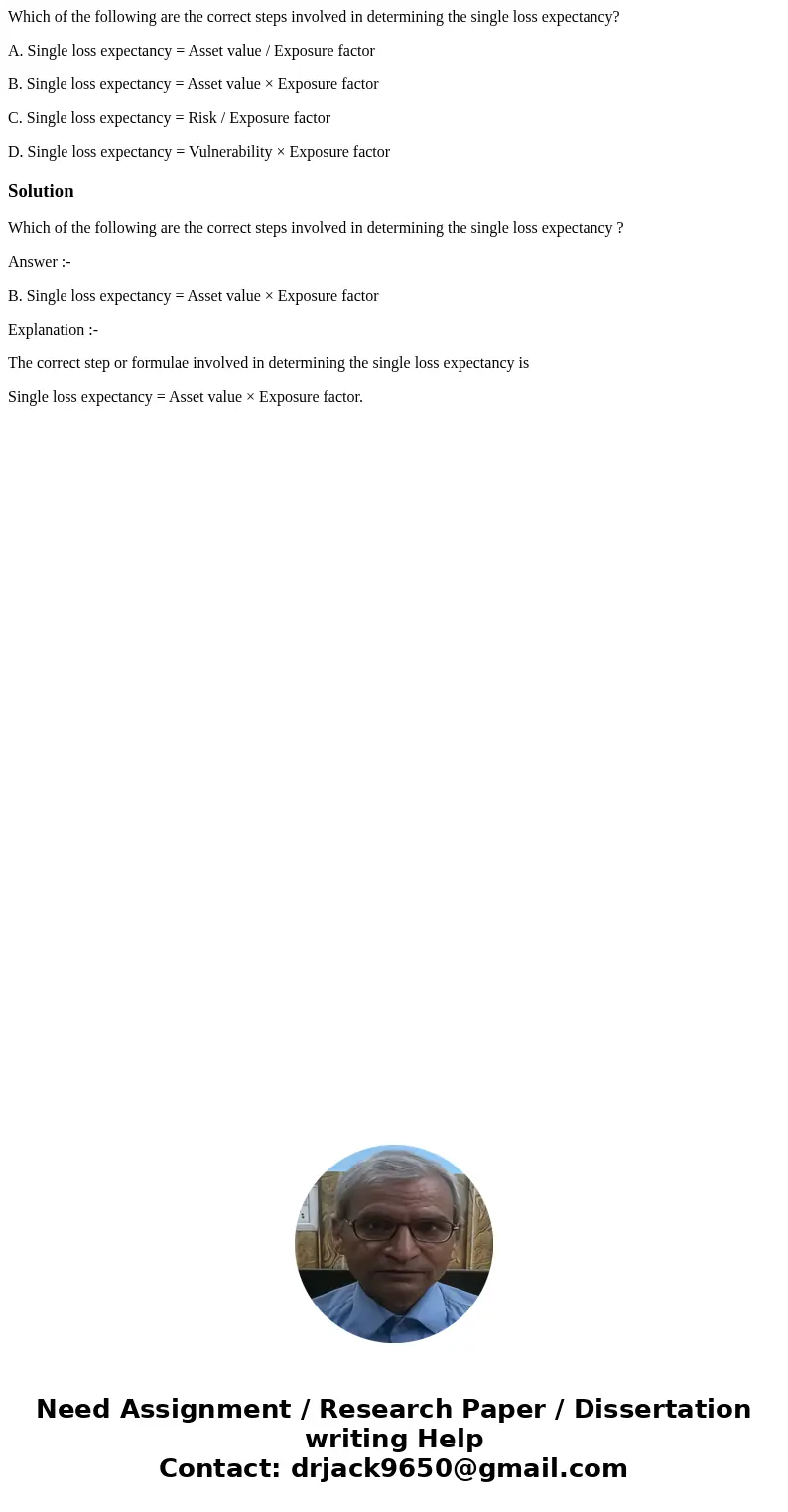 Which of the following are the correct steps involved in determining the single loss expectancy? A. Single loss expectancy = Asset value / Exposure factor B. Si
