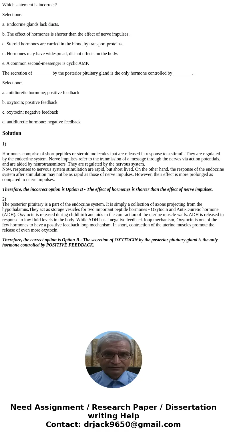 Which statement is incorrect? Select one: a. Endocrine glands lack ducts. b. The effect of hormones is shorter than the effect of nerve impulses. c. Steroid hor
