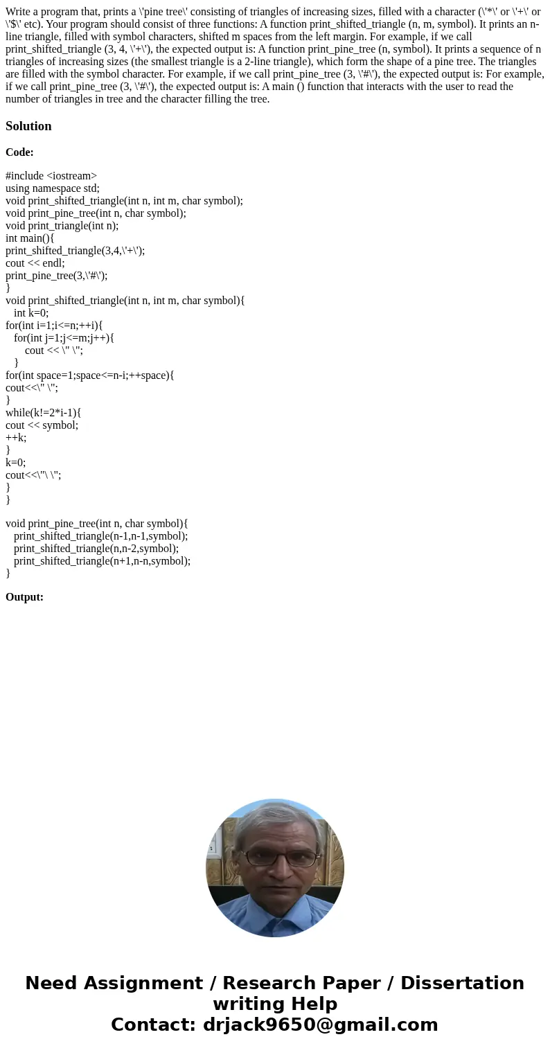 Write a program that, prints a \'pine tree\' consisting of triangles of increasing sizes, filled with a character (\'*\' or \'+\' or \'$\' etc). Your program s  Write a program that, prints a \'pine tree\' consisting of triangles of increasing sizes, filled with a character (\'*\' or \'+\' or \'$\' etc). Your program s
