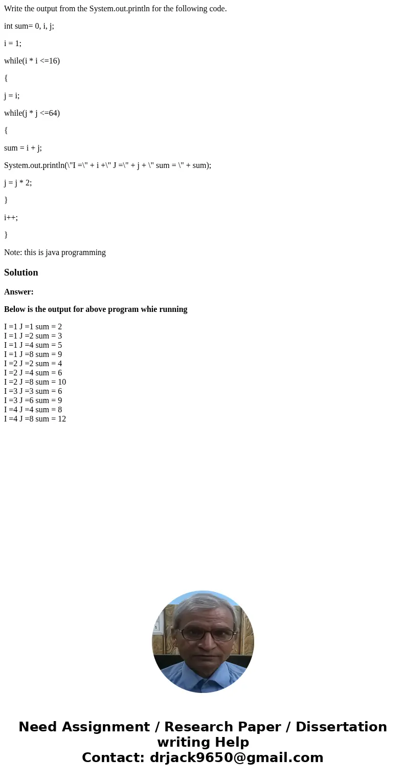 Write the output from the System.out.println for the following code. int sum= 0, i, j; i = 1; while(i * i <=16) { j = i; while(j * j <=64) { sum = i + j;  Write the output from the System.out.println for the following code. int sum= 0, i, j; i = 1; while(i * i <=16) { j = i; while(j * j <=64) { sum = i + j;