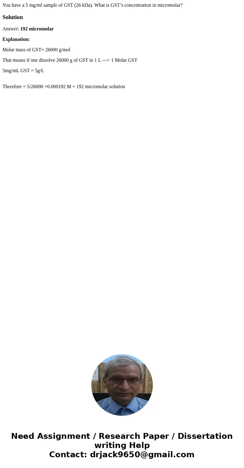 You have a 5 mg/ml sample of GST (26 kDa). What is GST’s concentration in micromolar?SolutionAnswer: 192 micromolar Explanation: Molar mass of GST= 26000 g/mol 