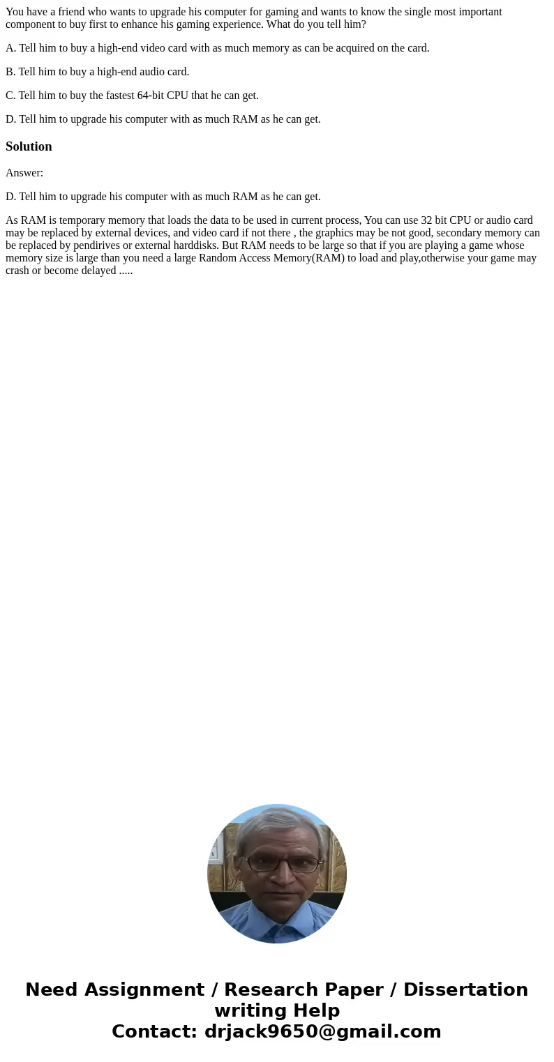 You have a friend who wants to upgrade his computer for gaming and wants to know the single most important component to buy first to enhance his gaming experien