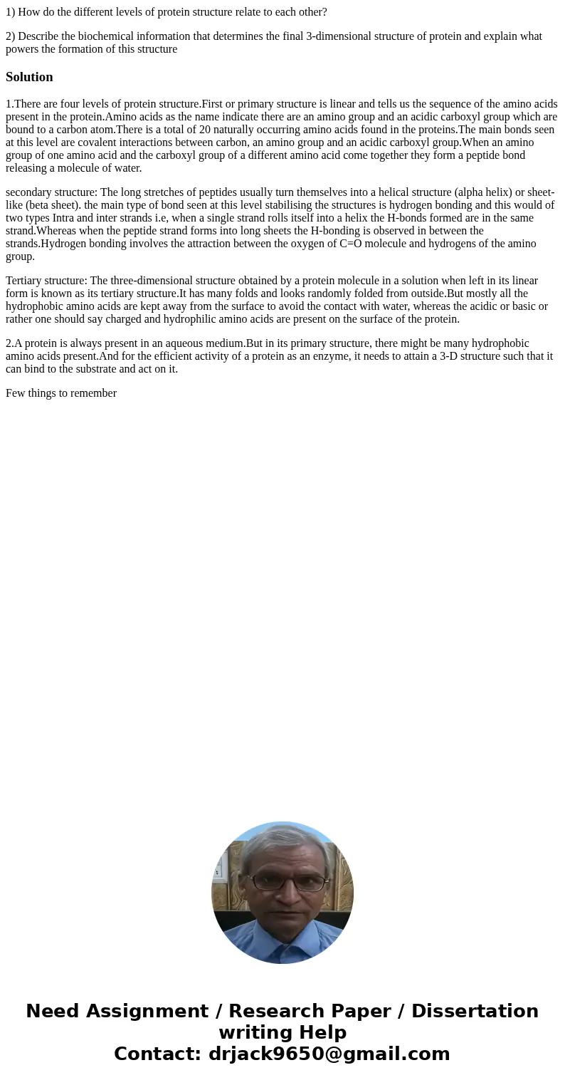 1) How do the different levels of protein structure relate to each other? 2) Describe the biochemical information that determines the final 3-dimensional struct 1) How do the different levels of protein structure relate to each other? 2) Describe the biochemical information that determines the final 3-dimensional struct