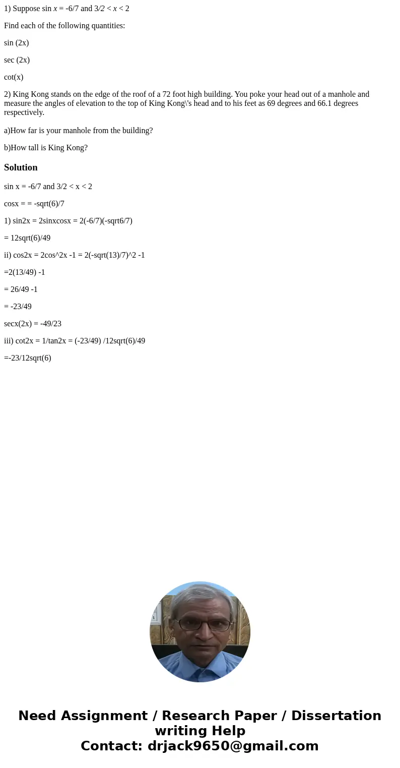 1) Suppose sin x = -6/7 and 3/2 < x < 2 Find each of the following quantities: sin (2x) sec (2x) cot(x) 2) King Kong stands on the edge of the roof of a 7